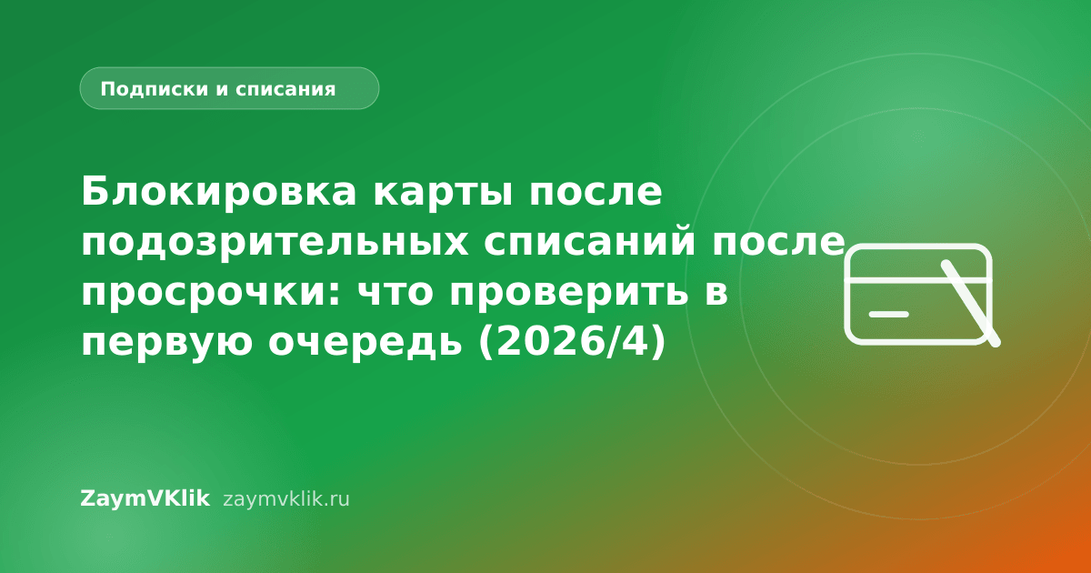 Блокировка карты после подозрительных списаний после просрочки: что проверить в первую очередь (2026/4)