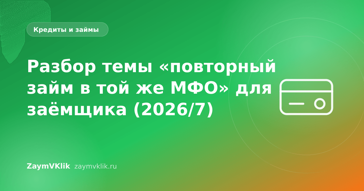 Разбор темы «повторный займ в той же МФО» для заёмщика (2026/7)
