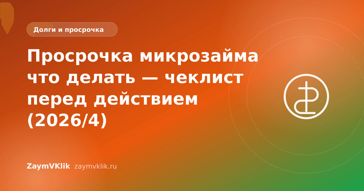 Просрочка микрозайма что делать — чеклист перед действием (2026/4)