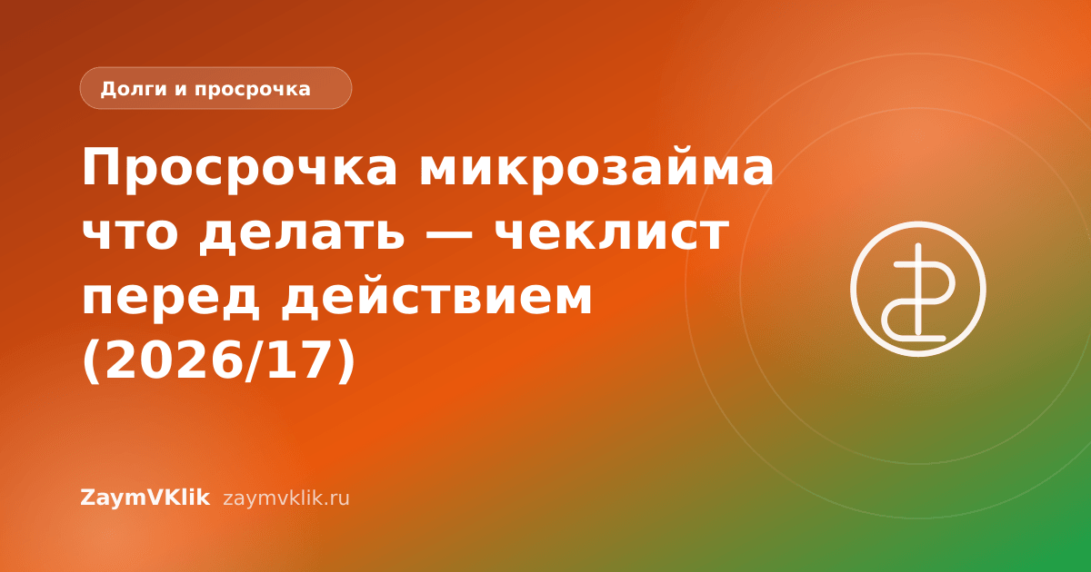 Просрочка микрозайма что делать — чеклист перед действием (2026/17)