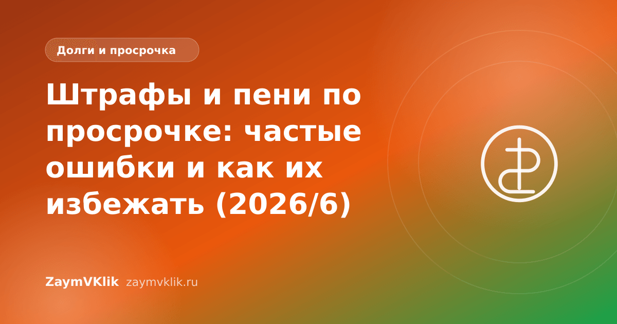 Штрафы и пени по просрочке: частые ошибки и как их избежать (2026/6)
