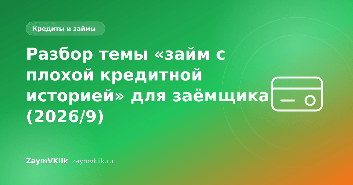 Разбор темы «займ с плохой кредитной историей» для заёмщика (2026/9)
